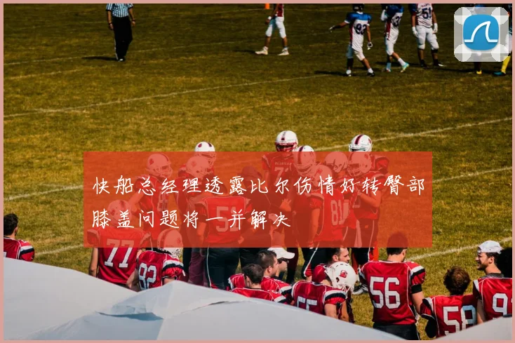 快船总经理透露比尔伤情好转臀部膝盖问题将一并解决