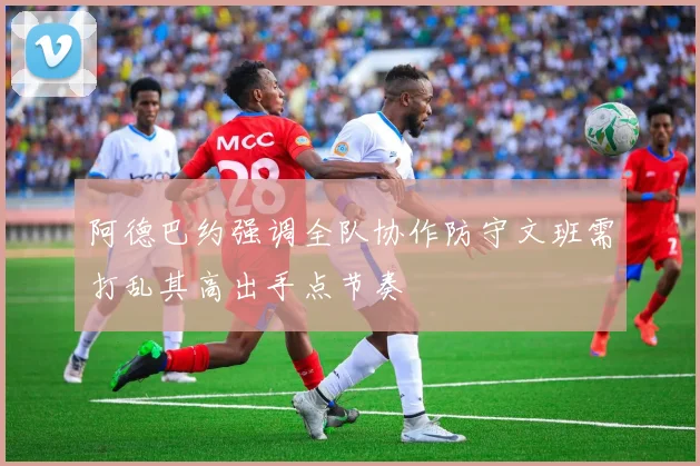 阿德巴约强调全队协作防守文班需打乱其高出手点节奏
