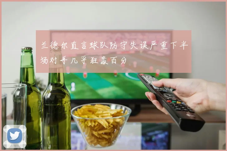 兰德尔直言球队防守失误严重下半场对手几乎狂轰百分