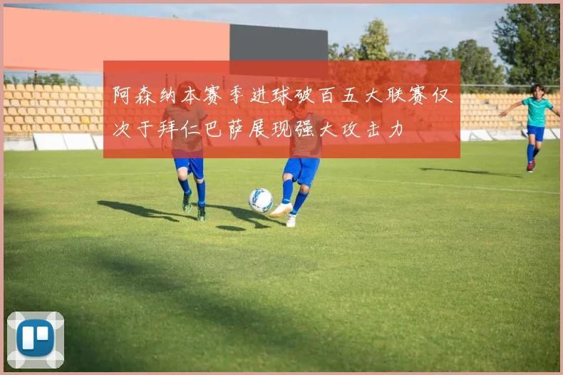 阿森纳本赛季进球破百五大联赛仅次于拜仁巴萨展现强大攻击力