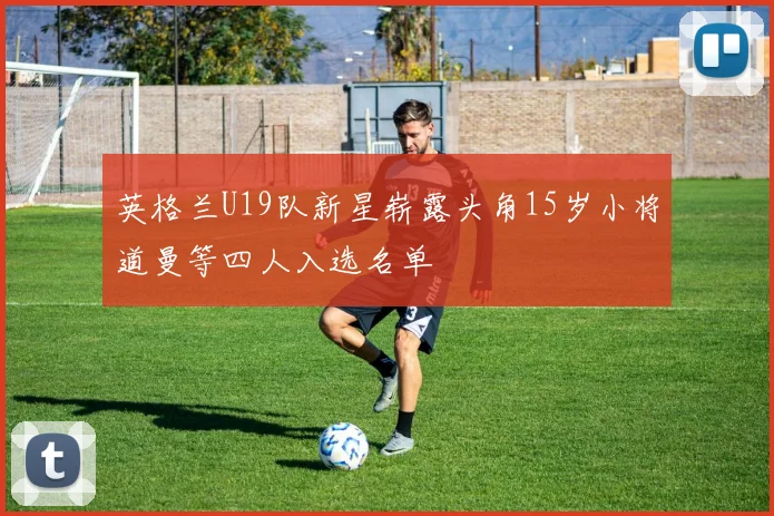 英格兰U19队新星崭露头角15岁小将道曼等四人入选名单