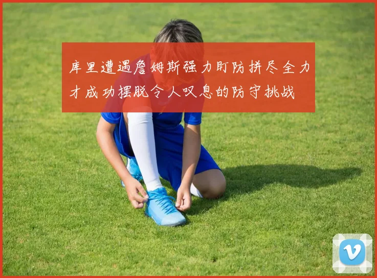 库里遭遇詹姆斯强力盯防拼尽全力才成功摆脱令人叹息的防守挑战