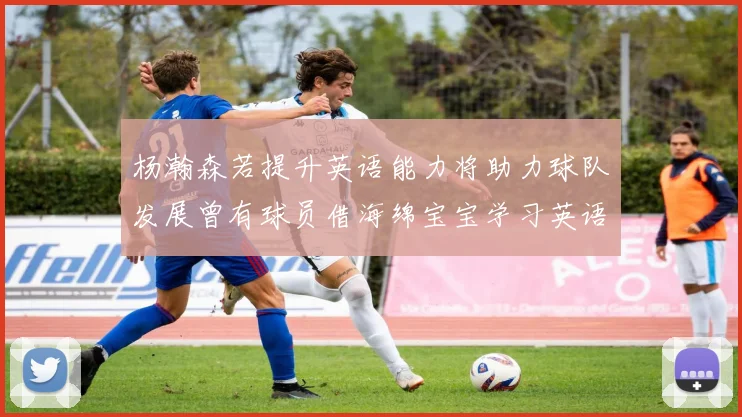 杨瀚森若提升英语能力将助力球队发展曾有球员借海绵宝宝学习英语技巧