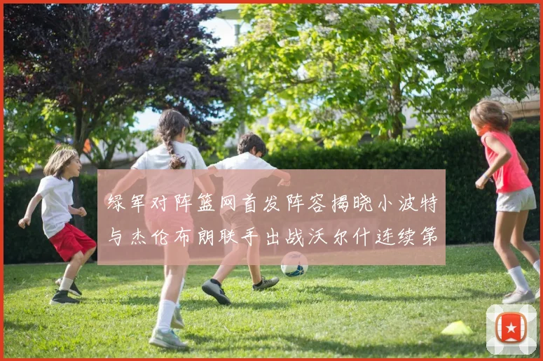 绿军对阵篮网首发阵容揭晓小波特与杰伦布朗联手出战沃尔什连续第三场首发