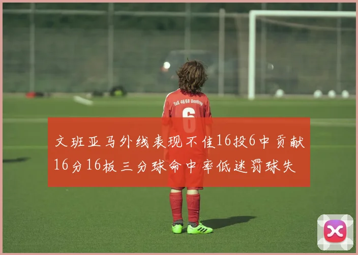 文班亚马外线表现不佳16投6中贡献16分16板三分球命中率低迷罚球失准影响球队表现