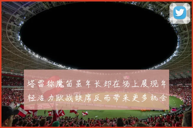 塔雷称魔笛虽年长却在场上展现年轻活力欧战缺席反而带来更多机会