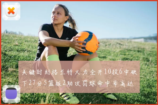 关键时刻格兰特火力全开10投6中砍下27分5篮板2助攻罚球命中率高达857