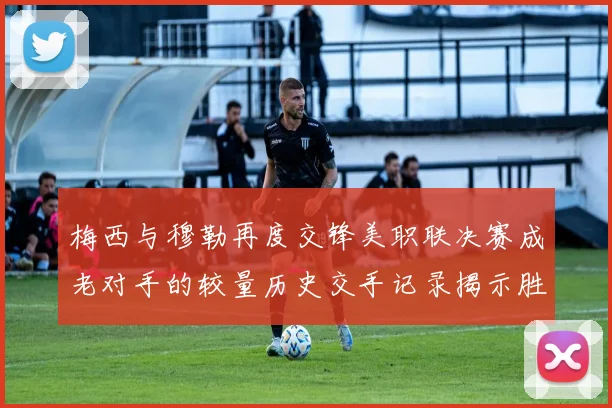 梅西与穆勒再度交锋美职联决赛成老对手的较量历史交手记录揭示胜负关系