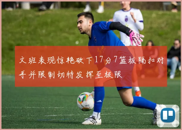 文班表现惊艳砍下17分7篮板隔扣对手并限制切特发挥至极限