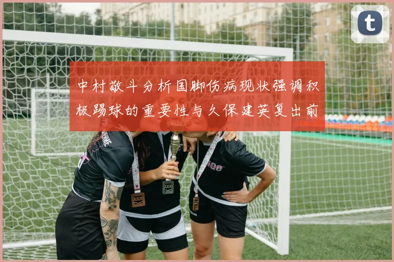 中村敬斗分析国脚伤病现状强调积极踢球的重要性与久保建英复出前景
