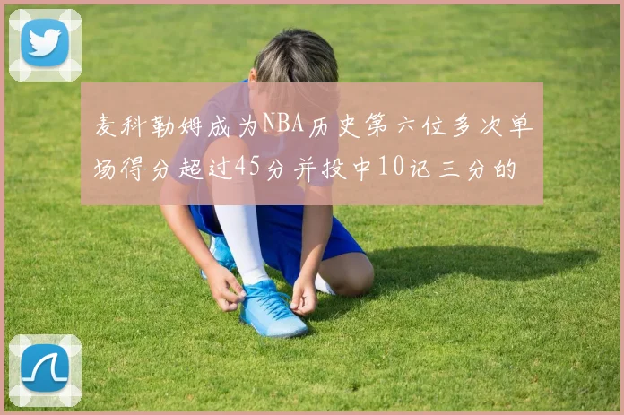 麦科勒姆成为NBA历史第六位多次单场得分超过45分并投中10记三分的球员