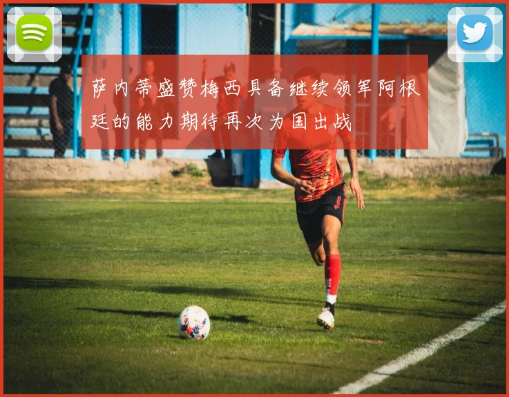 萨内蒂盛赞梅西具备继续领军阿根廷的能力期待再次为国出战
