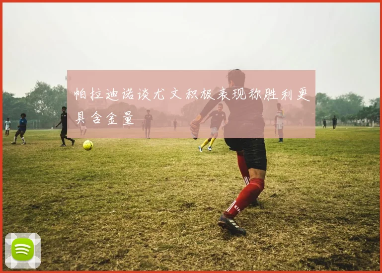 帕拉迪诺谈尤文积极表现称胜利更具含金量