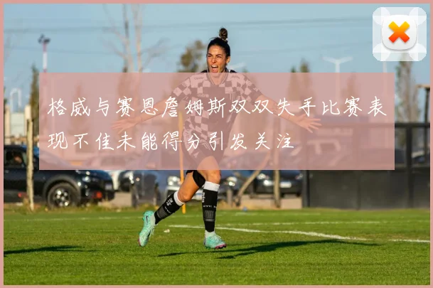 格威与赛恩詹姆斯双双失手比赛表现不佳未能得分引发关注