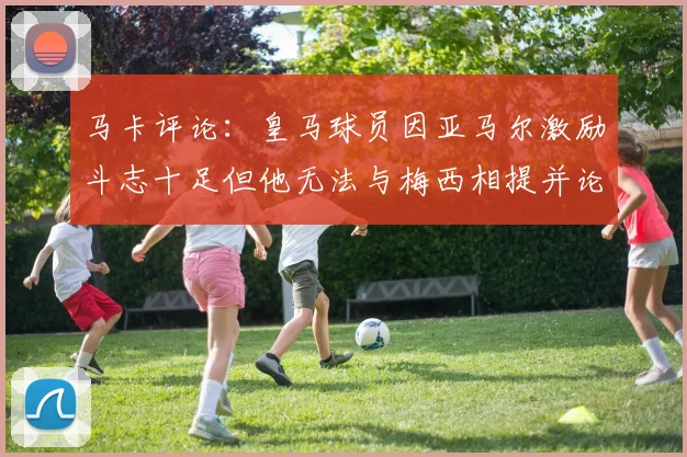 马卡评论：皇马球员因亚马尔激励斗志十足但他无法与梅西相提并论