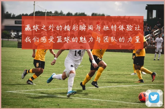 赢球之外的精彩瞬间与独特体验让我们感受篮球的魅力与团队的力量
