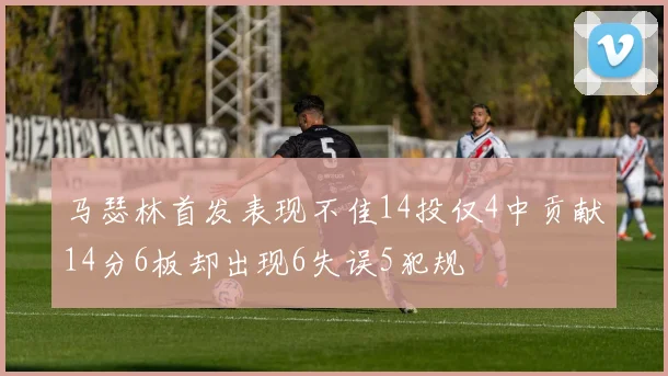 马瑟林首发表现不佳14投仅4中贡献14分6板却出现6失误5犯规