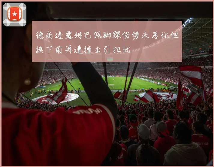 德尚透露姆巴佩脚踝伤势未恶化但换下前再遭撞击引担忧