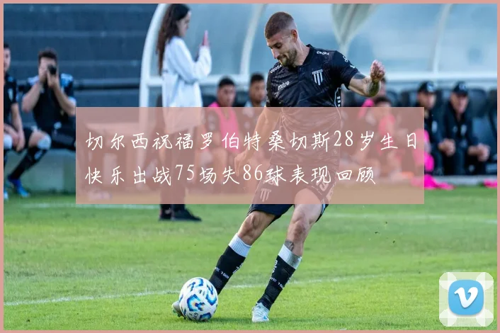 切尔西祝福罗伯特桑切斯28岁生日快乐出战75场失86球表现回顾