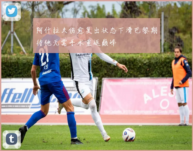 阿什拉夫伤愈复出状态下滑巴黎期待他无需手术重返巅峰