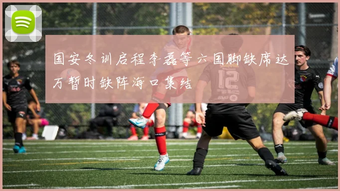 国安冬训启程李磊等六国脚缺席达万暂时缺阵海口集结