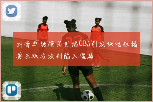 抖音单场模式直播CBA引发咪咕独播要求双方谈判陷入僵局