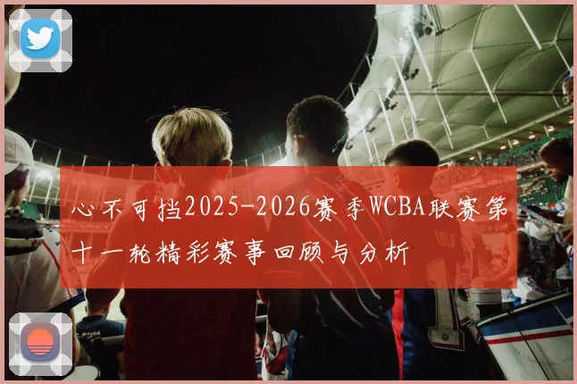 心不可挡2025-2026赛季WCBA联赛第十一轮精彩赛事回顾与分析