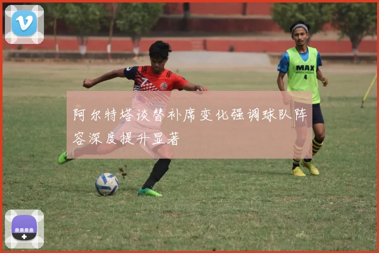 阿尔特塔谈替补席变化强调球队阵容深度提升显著