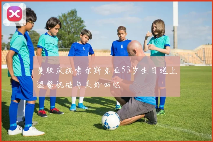 曼联庆祝索尔斯克亚53岁生日送上温馨祝福与美好回忆