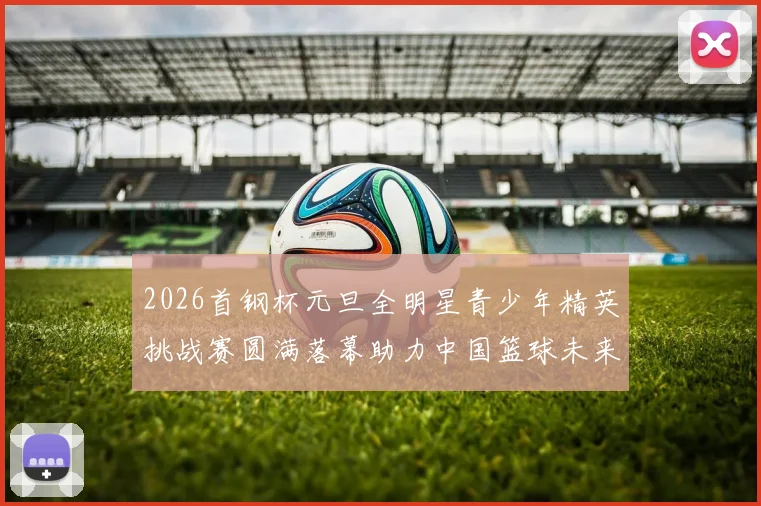 2026首钢杯元旦全明星青少年精英挑战赛圆满落幕助力中国篮球未来发展