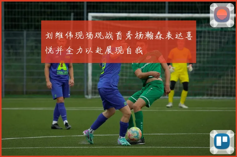 刘维伟现场观战首秀杨瀚森表达喜悦并全力以赴展现自我