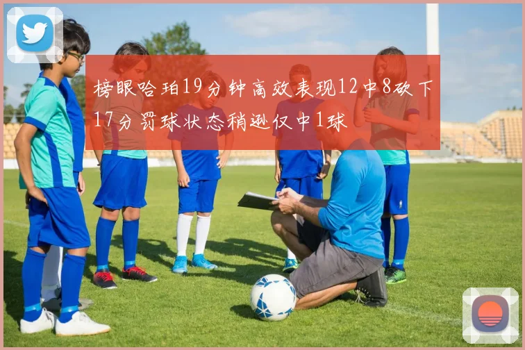 榜眼哈珀19分钟高效表现12中8砍下17分罚球状态稍逊仅中1球