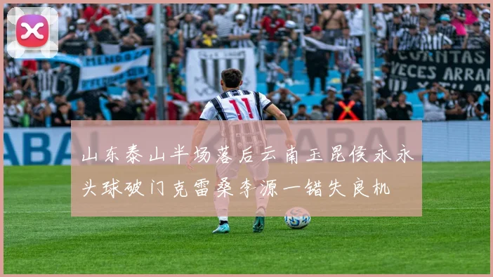 山东泰山半场落后云南玉昆侯永永头球破门克雷桑李源一错失良机