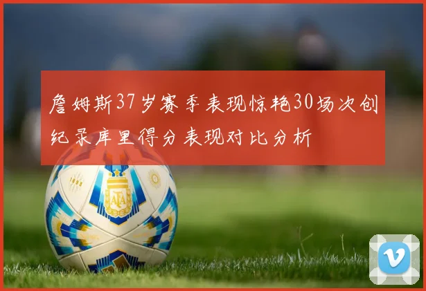 詹姆斯37岁赛季表现惊艳30场次创纪录库里得分表现对比分析